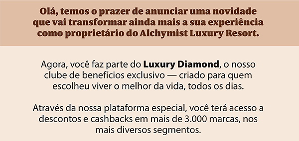 Olá, temos o prazer de anunciar uma novidade que vai transformar ainda mais a sua experiência como proprietário do Alchymist Luxury Resort.Agora, você faz parte do Luxury Diamond, o nosso clube de benefícios exclusivo — criado para quem escolheu viver o melhor da vida, todos os dias. Através da nossa plataforma especial, você terá acesso a descontos e cashbacks em mais de 3.000 marcas, nos mais diversos segmentos.