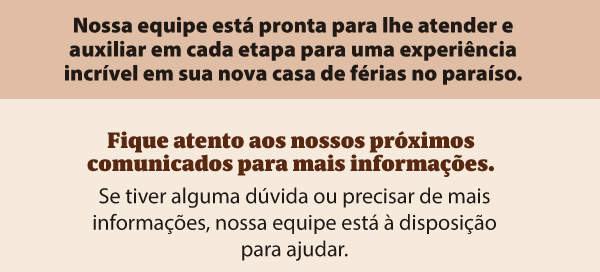 Nossa equipe está pronta para lhe atender e auxiliar em cada etapa para uma experiência incrível em sua nova casa de férias no paraíso. Fique atento aos nossos próximos comunicados para mais informações. Se tiver alguma dúvida ou precisar de mais informações, nossa equipe está à disposição para ajudar.
