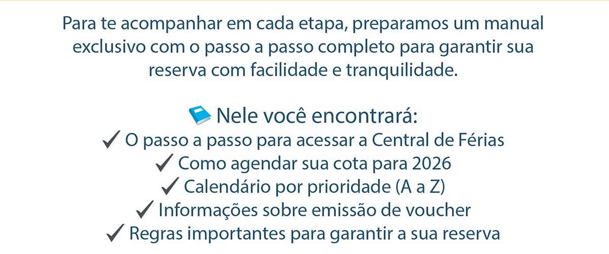 Para te acompanhar em cada etapa, preparamos um manual exclusivo com o passo a passo completo para garantir sua reserva com facilidade e tranquilidade. Nele você encontrará: O passo a passo para acessar a Central de Férias Como agendar sua cota para 2026 Calendário por prioridade (A a Z) Informações sobre emissão de voucher Regras importantes para garantir a sua reserva