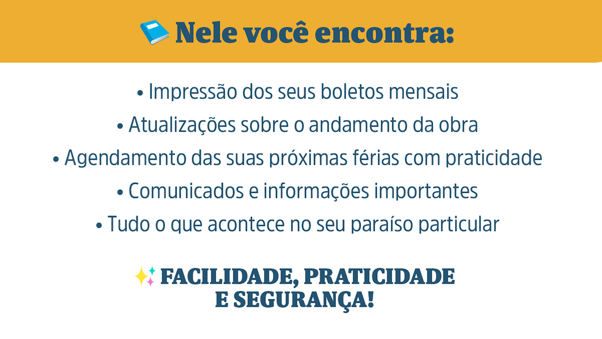 Nele você encontra: • Impressão dos seus boletos mensais • Atualizações sobre o andamento da obra • Agendamento das suas próximas férias com praticidade • Comunicados e informações importantes • Tudo o que acontece no seu paraíso particular
