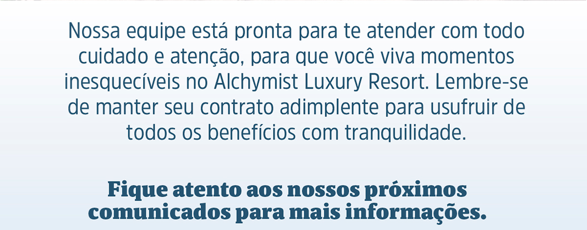 Nossa equipe está pronta para te atender com todo cuidado e atenção, para que você viva momentos inesquecíveis no Alchymist Luxury Resort. Lembre-se de manter seu contrato adimplente para usufruir de todos os benefícios com tranquilidade. Fique atento aos nossos próximos comunicados para mais informações.