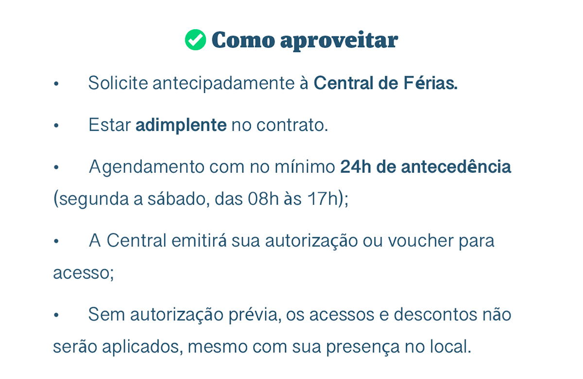 Como aproveitar. Solicite antecipadamente à Central de Férias. Estar adimplente no contrato. Agendamento com no mínimo 24h de antecedência (segunda a sábado, das 08h às 17h); A Central emitirá sua autorização ou voucher para acesso; Sem autorização prévia, os acessos e descontos não serão aplicados, mesmo com sua presença no local.
