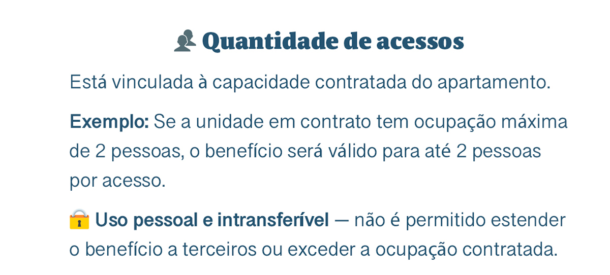 👥 Quantidade de acessos. Está vinculada à capacidade contratada do apartamento. Exemplo: Se a unidade em contrato tem ocupação máxima de 2 pessoas, o benefício será válido para até 2 pessoas por acesso. Uso pessoal e intransferível — não é permitido estender o benefício a terceiros ou exceder a ocupação contratada. Sem autorização prévia, os acessos e descontos não serão aplicados, mesmo com sua presença no local.