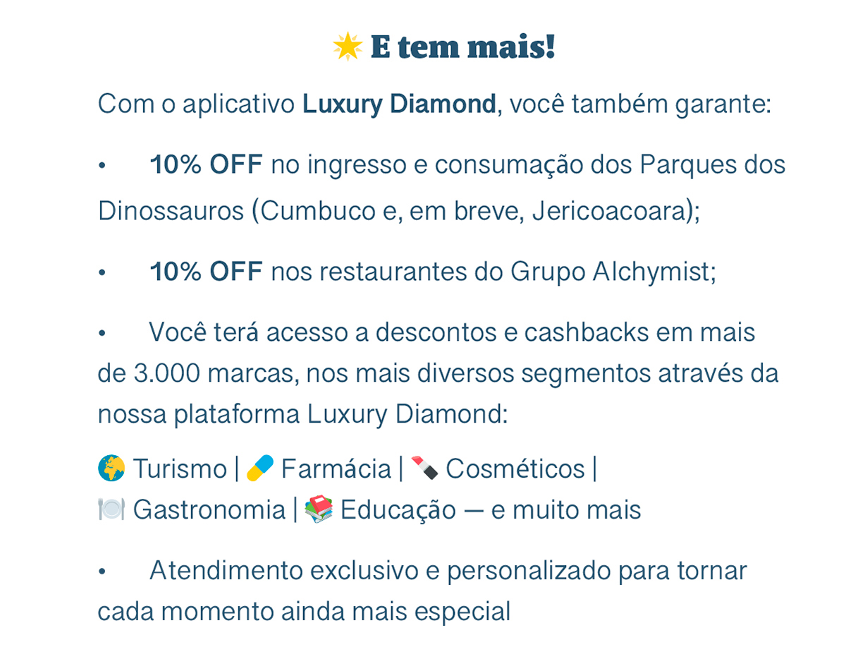 E tem mais! Com o aplicativo Luxury Diamond, você também garante: 10% OFF no ingresso e consumação dos Parques dos Dinossauros (Cumbuco e, em breve, Jericoacoara); 10% OFF nos restaurantes do Grupo Alchymist; Você terá acesso a descontos e cashbacks em mais de 3.000 marcas, nos mais diversos segmentos através da nossa plataforma Luxury Diamond: Turismo | Farmácia | Cosméticos | Gastronomia | Educação — e muito mais. Atendimento exclusivo e personalizado para tornar cada momento ainda mais especial