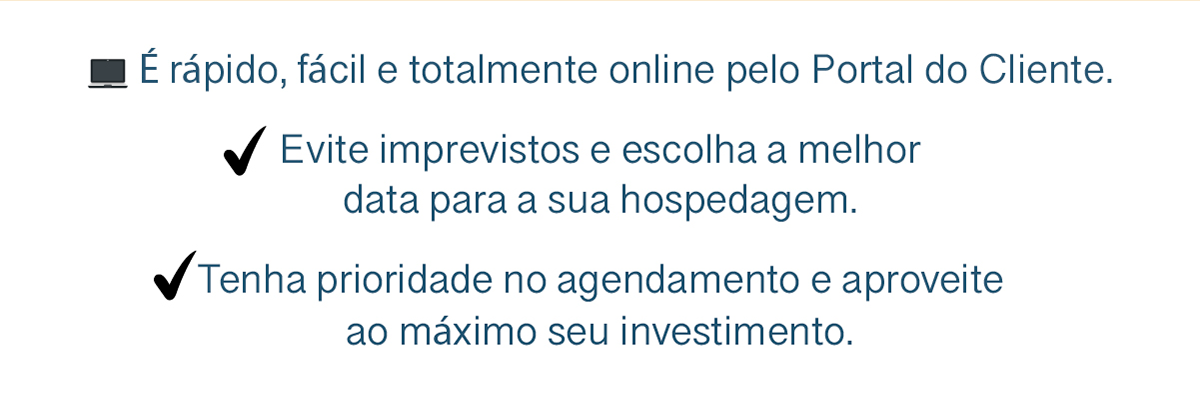 💻 É rápido, fácil e totalmente online pelo Portal do Cliente. Evite imprevistos e escolha a melhor data para a sua hospedagem. Tenha prioridade no agendamento e aproveite ao máximo seu investimento.