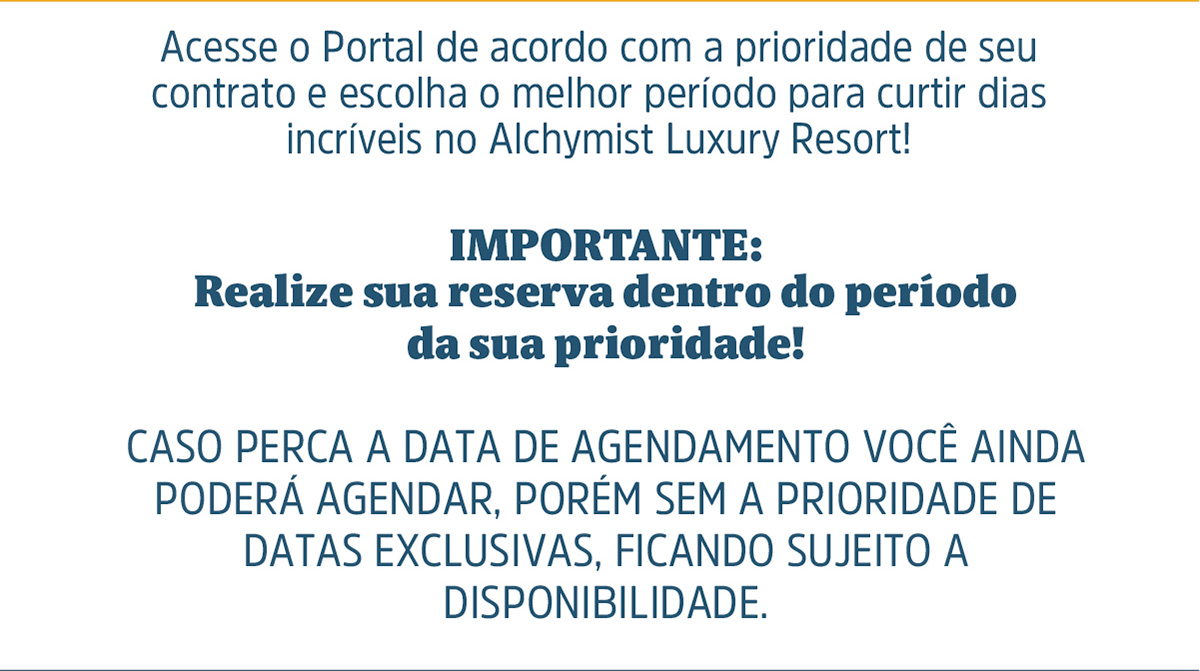 Acesse o Portal de acordo com a prioridade de seu contrato e escolha o melhor período para curtir dias incríveis no Alchymist Luxury Resort! IMPORTANTE: Realize sua reserva dentro do período da sua prioridade!  CASO PERCA A DATA DE AGENDAMENTO VOCÊ AINDA PODERÁ AGENDAR, PORÉM SEM A PRIORIDADE DE DATAS EXCLUSIVAS, FICANDO SUJEITO A DISPONIBILIDADE.