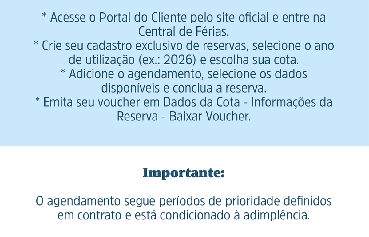 Como reservar: Acesse o Portal do Cliente pelo site oficial e entre na Central de Férias. Crie seu cadastro exclusivo de reservas, selecione o ano de utilização (ex.: 2026) e escolha sua cota. Adicione o agendamento, selecione os dados disponíveis e conclua a reserva. Emita seu voucher em Dados da Cota - Informações da Reserva - Baixar Voucher.Importante: O agendamento segue períodos de prioridade definidos em contrato e está condicionado à adimplência.
