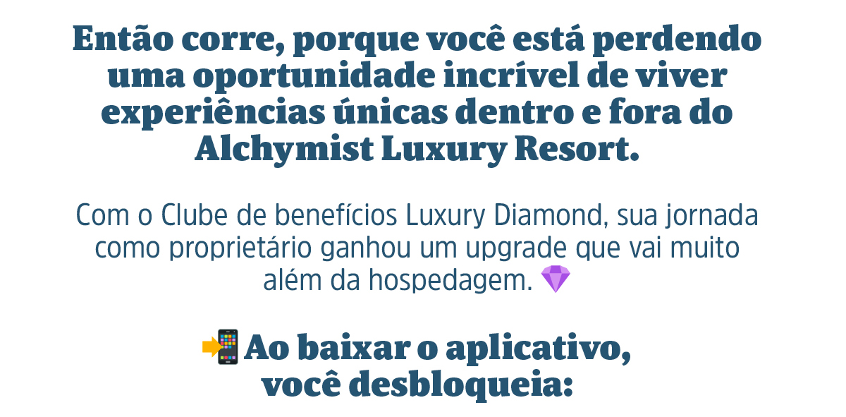 Então corre, porque você está perdendo uma oportunidade incrível de viver experiências únicas dentro e fora do Alchymist Luxury Resort. Com o Clube de benefícios Luxury Diamond, sua jornada como proprietário ganhou um upgrade que vai muito além da hospedagem. Ao baixar o aplicativo, você desbloqueia: