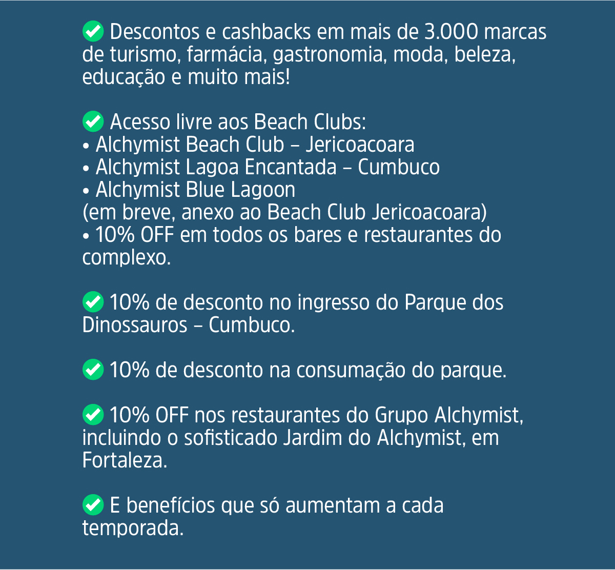 ✅ Descontos e cashbacks em mais de 3.000 marcas de turismo, farmácia, gastronomia, moda, beleza, educação e muito mais! Acesso livre aos Beach Clubs: Alchymist Beach Club – Jericoacoara Alchymist Lagoa Encantada – Cumbuco Alchymist Blue Lagoon (em breve, anexo ao Beach Club Jericoacoara) 10% OFF em todos os bares e restaurantes do complexo.10% de desconto no ingresso do Parque dos Dinossauros – Cumbuco. 10% de desconto na consumação do parque. 10% OFF nos restaurantes do Grupo Alchymist, incluindo o sofisticado Jardim do Alchymist, em Fortaleza. E benefícios que só aumentam a cada temporada.