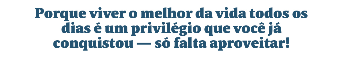 Porque viver o melhor da vida todos os dias é um privilégio que você já conquistou — só falta aproveitar!