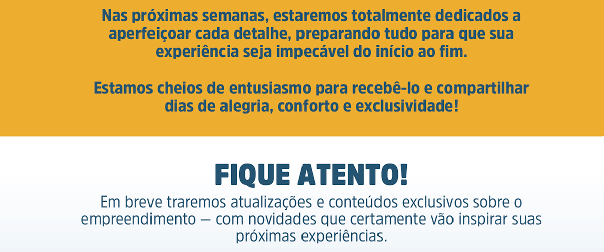 Nas próximas semanas, estaremos totalmente dedicados a aperfeiçoar cada detalhe, preparando tudo para que sua experiência seja impecável do início ao fim. Estamos cheios de entusiasmo para recebê-lo e compartilhar dias de alegria, conforto e exclusividade! Fique atento! Em breve traremos atualizações e conteúdos exclusivos sobre o empreendimento — com novidades que certamente vão inspirar suas próximas experiências.