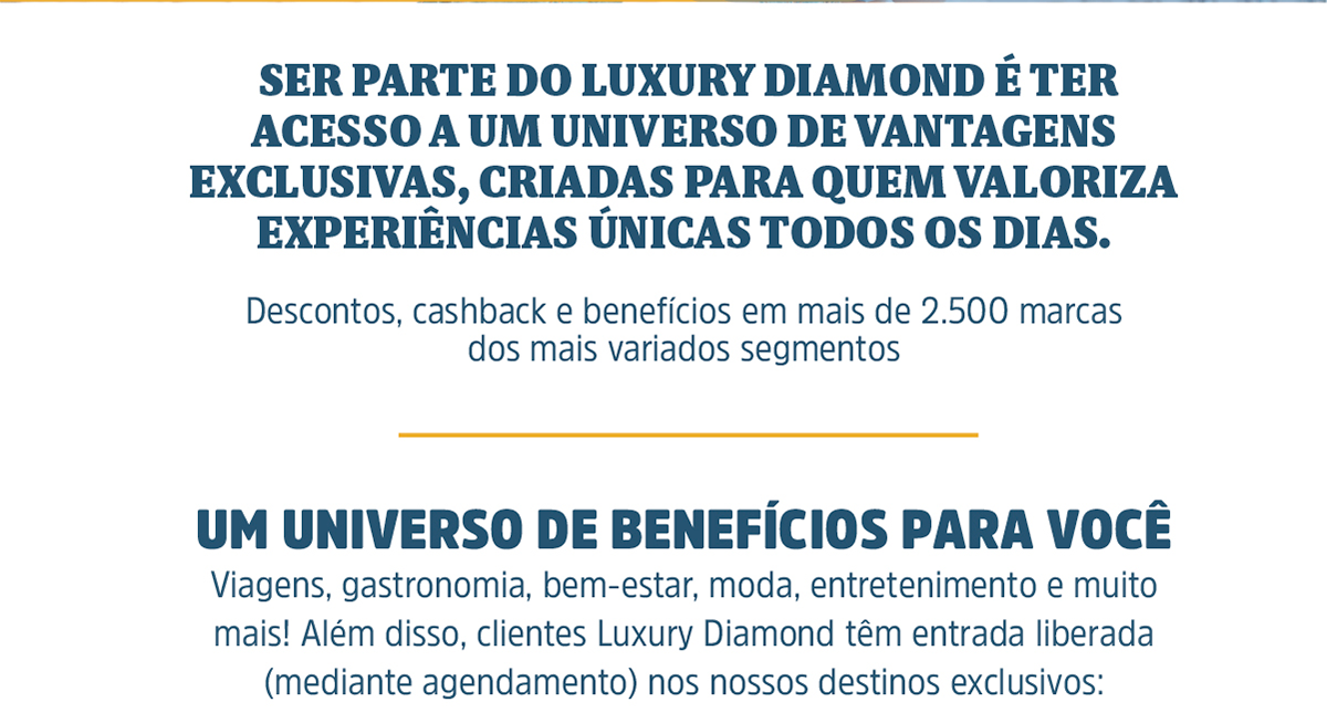  Ser parte do Luxury Diamond é ter acesso a um universo de vantagens exclusivas, criadas para quem valoriza experiências únicas todos os dias. Descontos, cashback e benefícios em mais de 2.500 marcas dos mais variados segmentos um universo de benefícios para você. Viagens, gastronomia, bem-estar, moda, entretenimento e muito mais! Além disso, clientes Luxury Diamond têm entrada liberada (mediante agendamento) nos nossos destinos exclusivos: