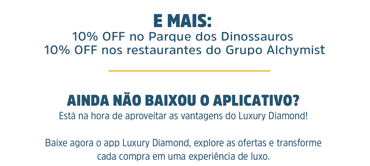 E MAIS: 10% OFF no Parque dos Dinossauros 10% OFF nos restaurantes do Grupo Alchymist. Ainda não baixou o aplicativo? Está na hora de aproveitar as vantagens do Luxury Diamond! Baixe agora o app Luxury Diamond, explore as ofertas e transforme cada compra em uma experiência de luxo. Viva com exclusividade. Viva o Luxury Diamond.