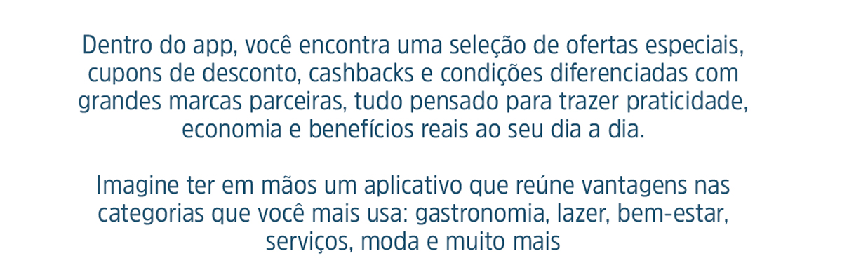 Dentro do app, você encontra uma seleção de ofertas especiais, cupons de desconto, cashbacks e condições diferenciadas com grandes marcas parceiras, tudo pensado para trazer praticidade, economia e benefícios reais ao seu dia a dia. Imagine ter em mãos um aplicativo que reúne vantagens nas categorias que você mais usa: gastronomia, lazer, bem-estar, serviços, moda e muito mais. Agora imagine ter tudo isso de forma gratuita, exclusiva e ilimitada.